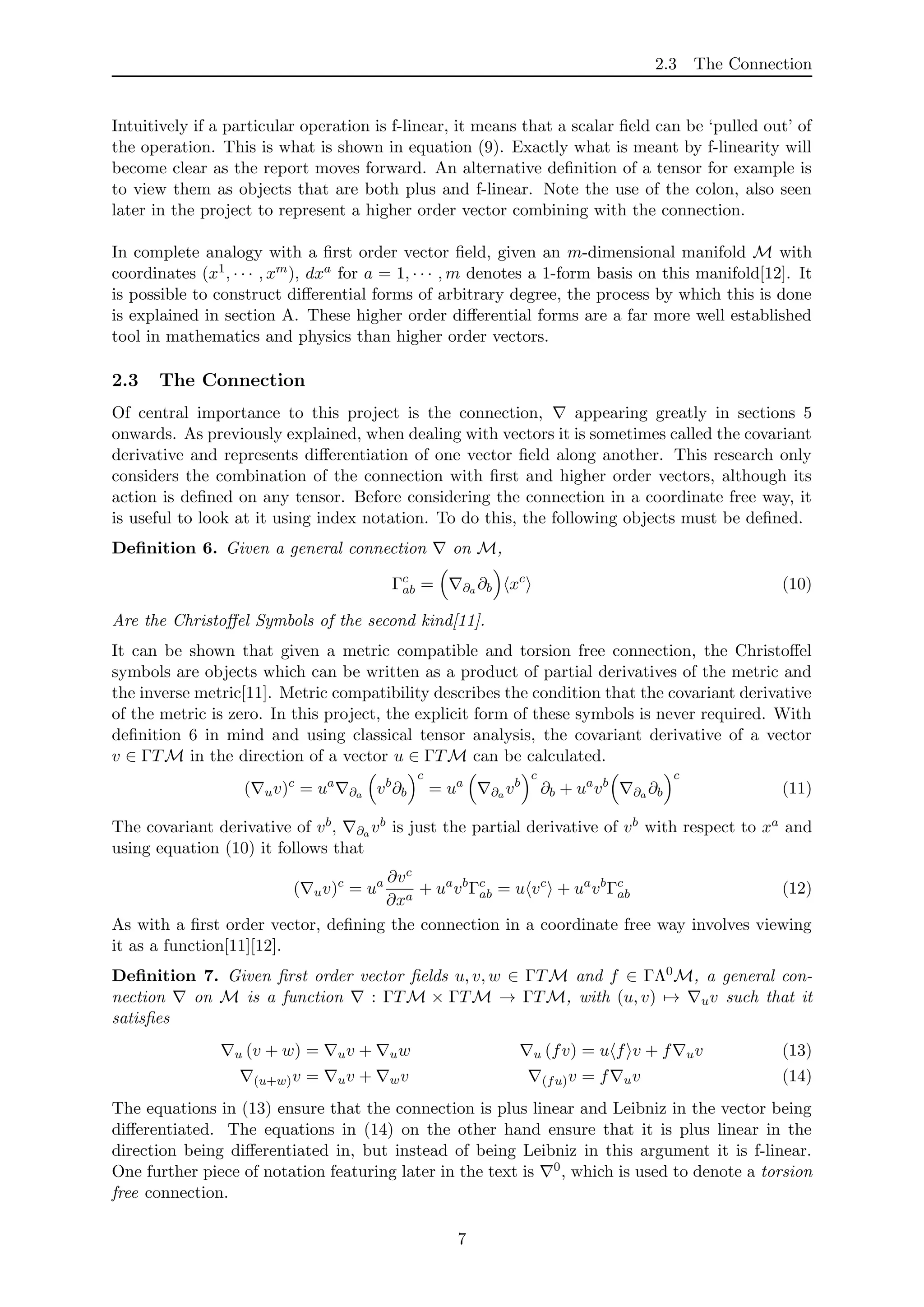 2.3 The Connection
Intuitively if a particular operation is f-linear, it means that a scalar ﬁeld can be ‘pulled out’ of
the operation. This is what is shown in equation (9). Exactly what is meant by f-linearity will
become clear as the report moves forward. An alternative deﬁnition of a tensor for example is
to view them as objects that are both plus and f-linear. Note the use of the colon, also seen
later in the project to represent a higher order vector combining with the connection.
In complete analogy with a ﬁrst order vector ﬁeld, given an m-dimensional manifold M with
coordinates (x1, · · · , xm), dxa for a = 1, · · · , m denotes a 1-form basis on this manifold[12]. It
is possible to construct diﬀerential forms of arbitrary degree, the process by which this is done
is explained in section A. These higher order diﬀerential forms are a far more well established
tool in mathematics and physics than higher order vectors.
2.3 The Connection
Of central importance to this project is the connection, appearing greatly in sections 5
onwards. As previously explained, when dealing with vectors it is sometimes called the covariant
derivative and represents diﬀerentiation of one vector ﬁeld along another. This research only
considers the combination of the connection with ﬁrst and higher order vectors, although its
action is deﬁned on any tensor. Before considering the connection in a coordinate free way, it
is useful to look at it using index notation. To do this, the following objects must be deﬁned.
Deﬁnition 6. Given a general connection on M,
Γc
ab = ∂a ∂b xc
(10)
Are the Christoﬀel Symbols of the second kind[11].
It can be shown that given a metric compatible and torsion free connection, the Christoﬀel
symbols are objects which can be written as a product of partial derivatives of the metric and
the inverse metric[11]. Metric compatibility describes the condition that the covariant derivative
of the metric is zero. In this project, the explicit form of these symbols is never required. With
deﬁnition 6 in mind and using classical tensor analysis, the covariant derivative of a vector
v ∈ ΓTM in the direction of a vector u ∈ ΓTM can be calculated.
( uv)c
= ua
∂a vb
∂b
c
= ua
∂a vb
c
∂b + ua
vb
∂a ∂b
c
(11)
The covariant derivative of vb, ∂a vb is just the partial derivative of vb with respect to xa and
using equation (10) it follows that
( uv)c
= ua ∂vc
∂xa
+ ua
vb
Γc
ab = u vc
+ ua
vb
Γc
ab (12)
As with a ﬁrst order vector, deﬁning the connection in a coordinate free way involves viewing
it as a function[11][12].
Deﬁnition 7. Given ﬁrst order vector ﬁelds u, v, w ∈ ΓTM and f ∈ ΓΛ0M, a general con-
nection on M is a function : ΓTM × ΓTM → ΓTM, with (u, v) → uv such that it
satisﬁes
u (v + w) = uv + uw u (fv) = u f v + f uv (13)
(u+w)v = uv + wv (fu)v = f uv (14)
The equations in (13) ensure that the connection is plus linear and Leibniz in the vector being
diﬀerentiated. The equations in (14) on the other hand ensure that it is plus linear in the
direction being diﬀerentiated in, but instead of being Leibniz in this argument it is f-linear.
One further piece of notation featuring later in the text is 0, which is used to denote a torsion
free connection.
7
 