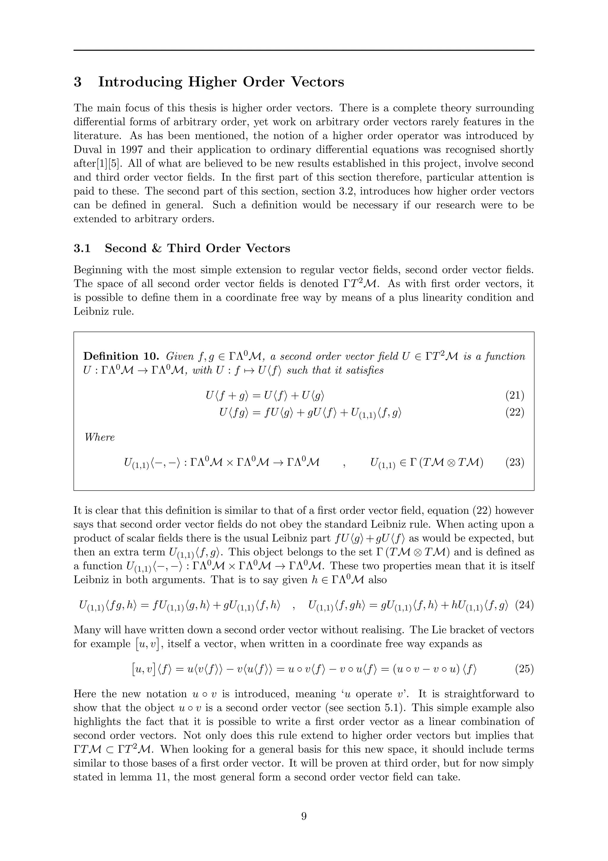3 Introducing Higher Order Vectors
The main focus of this thesis is higher order vectors. There is a complete theory surrounding
diﬀerential forms of arbitrary order, yet work on arbitrary order vectors rarely features in the
literature. As has been mentioned, the notion of a higher order operator was introduced by
Duval in 1997 and their application to ordinary diﬀerential equations was recognised shortly
after[1][5]. All of what are believed to be new results established in this project, involve second
and third order vector ﬁelds. In the ﬁrst part of this section therefore, particular attention is
paid to these. The second part of this section, section 3.2, introduces how higher order vectors
can be deﬁned in general. Such a deﬁnition would be necessary if our research were to be
extended to arbitrary orders.
3.1 Second & Third Order Vectors
Beginning with the most simple extension to regular vector ﬁelds, second order vector ﬁelds.
The space of all second order vector ﬁelds is denoted ΓT2M. As with ﬁrst order vectors, it
is possible to deﬁne them in a coordinate free way by means of a plus linearity condition and
Leibniz rule.
Deﬁnition 10. Given f, g ∈ ΓΛ0M, a second order vector ﬁeld U ∈ ΓT2M is a function
U : ΓΛ0M → ΓΛ0M, with U : f → U f such that it satisﬁes
U f + g = U f + U g (21)
U fg = fU g + gU f + U(1,1) f, g (22)
Where
U(1,1) −, − : ΓΛ0
M × ΓΛ0
M → ΓΛ0
M , U(1,1) ∈ Γ (TM ⊗ TM) (23)
It is clear that this deﬁnition is similar to that of a ﬁrst order vector ﬁeld, equation (22) however
says that second order vector ﬁelds do not obey the standard Leibniz rule. When acting upon a
product of scalar ﬁelds there is the usual Leibniz part fU g +gU f as would be expected, but
then an extra term U(1,1) f, g . This object belongs to the set Γ (TM ⊗ TM) and is deﬁned as
a function U(1,1) −, − : ΓΛ0M × ΓΛ0M → ΓΛ0M. These two properties mean that it is itself
Leibniz in both arguments. That is to say given h ∈ ΓΛ0M also
U(1,1) fg, h = fU(1,1) g, h + gU(1,1) f, h , U(1,1) f, gh = gU(1,1) f, h + hU(1,1) f, g (24)
Many will have written down a second order vector without realising. The Lie bracket of vectors
for example u, v , itself a vector, when written in a coordinate free way expands as
u, v f = u v f − v u f = u ◦ v f − v ◦ u f = (u ◦ v − v ◦ u) f (25)
Here the new notation u ◦ v is introduced, meaning ‘u operate v’. It is straightforward to
show that the object u ◦ v is a second order vector (see section 5.1). This simple example also
highlights the fact that it is possible to write a ﬁrst order vector as a linear combination of
second order vectors. Not only does this rule extend to higher order vectors but implies that
ΓTM ⊂ ΓT2M. When looking for a general basis for this new space, it should include terms
similar to those bases of a ﬁrst order vector. It will be proven at third order, but for now simply
stated in lemma 11, the most general form a second order vector ﬁeld can take.
9
 