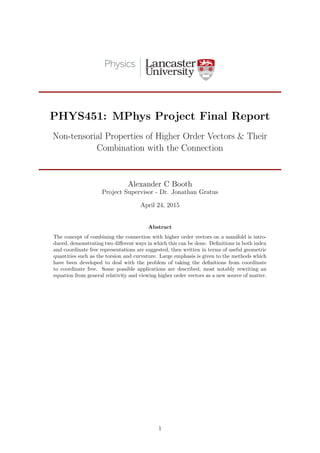 PHYS451: MPhys Project Final Report
Non-tensorial Properties of Higher Order Vectors & Their
Combination with the Connection
Alexander C Booth
Project Supervisor - Dr. Jonathan Gratus
April 24, 2015
Abstract
The concept of combining the connection with higher order vectors on a manifold is intro-
duced, demonstrating two diﬀerent ways in which this can be done. Deﬁnitions in both index
and coordinate free representations are suggested, then written in terms of useful geometric
quantities such as the torsion and curvature. Large emphasis is given to the methods which
have been developed to deal with the problem of taking the deﬁnitions from coordinate
to coordinate free. Some possible applications are described, most notably rewriting an
equation from general relativity and viewing higher order vectors as a new source of matter.
1
 