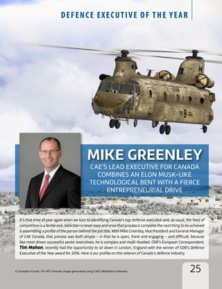 25
DEFENCE EXECUTIVE OF THE YEAR
MIKE GREENLEY
CAE’S LEAD EXECUTIVE FOR CANADA
COMBINES AN ELON MUSK-LIKE
TECHNOLOGICAL BENT WITH A FIERCE
ENTREPRENEURIAL DRIVE
It’s that time of year again when we turn to identifying Canada’s top defence executive and, as usual, the field of
competition is a fertile one. Selection is never easy and once that process is complete the next thing to be achieved
is assembling a profile of the person behind the job title. With Mike Greenley, Vice President and General Manager
of CAE Canada, that process was both simple – in that he is open, frank and engaging – and difficult, because
like most driven successful senior executives, he is complex and multi-faceted. CDR’s European Correspondent,
Tim Mahon, recently had the opportunity to sit down in London, England with the winner of CDR’s Defence
Executive of the Year award for 2016. Here is our profile on this veteran of Canada’s defence industry.
A Canadian Forces’ CH-147 Chinook image generated using CAE’s Medallion software
 