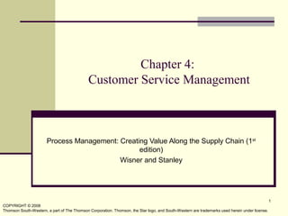 COPYRIGHT © 2008
Thomson South-Western, a part of The Thomson Corporation. Thomson, the Star logo, and South-Western are trademarks used herein under license.
1
Chapter 4:
Customer Service Management
Process Management: Creating Value Along the Supply Chain (1st
edition)
Wisner and Stanley
 