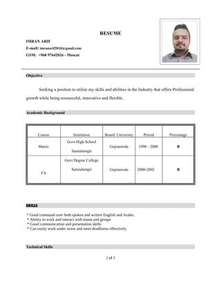RESUME
IMRAN ARIF
E-mail: imranarif2010@gmail.com
GSM: +968 97642026 - Muscat
Objective
Seeking a position to utilize my skills and abilities in the Industry that offers Professional
growth while being resourceful, innovative and flexible.
Academic Background
Course Institution Board/ University Period Percentage
Matric
Govt High School
Saraialamgir
Gujranwala 1998 - 2000 B
FA
Govt Degree College
Saraialamgir Gujranwala 2000-2002 B
SKILLS
* Good command over both spoken and written English and Arabic.
* Ability to work and interact with teams and groups
* Good communication and presentation skills.
* Can easily work under stress and meet deadliness effectively.
Technical Skills
1 of 3
 
