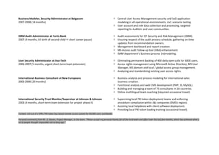 Business Modeler, Security Administrator at Belgacom
2007-2008 (14 months)
 Central User Access Management security and SoD application
modeling in all operational environments, incl. scenario testing.
 User account and role data collection and processing; targeted
reporting to Auditors and user communities.
ISRM Audit Administrator at Fortis Bank
2007 (4 months, till birth of second child  short career pause)
 Audit assessments for IST Security and Risk Management (ISRM).
 Ensuring respect of the audit process schedule, gathering on-time
updates from recommendation owners.
 Management dashboard and report creation.
 MS-Access audit follow-up tool (VBA) enhancement.
 ISRM department’s business process (re)modeling.
User Security Administrator at Axa-Tech
2006-2007 (5 months, urgent short-term team extension)
 Eliminating permanent backlog of 400 daily open calls for 6000 users.
 Access rights management using Microsoft Active Directory, MS User
Manager, MS domain and local / global access group management.
 Analyzing and standardizing existing user access rights.
International Business Consultant at New Europeans
2003-2006 (20 months)
 Business analysis and process modeling for international sales
business creation.
 Functional analysis and web CMS development (PHP, JS, MySQL).
 Building and managing a team of 75 consultants in 20 countries.
 Online multilingual team coaching (required occasional travel).
International Security Trust Monitor/Supervisor at Johnson & Johnson
2003 (4 months, short-term team extension for project phase II)
 Supervising local PKI token deployment teams and enforcing
procedure compliance within J&J companies (EMEA region).
 Assisting local helpdesks with client software deployment.
 Providing local PKI token loading training (occasional travel).
Context: roll-out of a VPN / PKI token key-based remote access system for 60,000 users worldwide.
Personal comments from Mr. D. Davies, Project Manager, to the team: “Please accept my personal thanks for all the hard work and effort over the last few months, which has achieved what a
lot of people thought impossible not so long ago.”
 