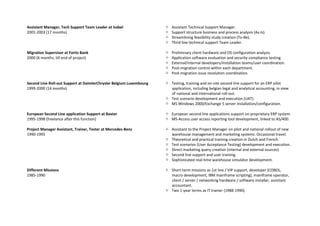 Assistant Manager, Tech Support Team Leader at Isabel
2001-2003 (17 months)
 Assistant Technical Support Manager.
 Support structure business and process analysis (As-Is).
 Streamlining feasibility study creation (To-Be).
 Third line technical support Team Leader.
Migration Supervisor at Fortis Bank
2000 (6 months, till end of project)
 Preliminary client hardware and OS configuration analysis.
 Application software evaluation and security compliance testing.
 External/internal developers/installation teams/user coordination.
 Post-migration control within each department.
 Post-migration issue resolution coordination.
Second Line Roll-out Support at DaimlerChrysler Belgium Luxembourg
1999-2000 (14 months)
 Testing, training and on-site second line support for an ERP pilot
application, including belgian legal and analytical accounting, in view
of national and international roll-out.
 Test scenario development and execution (UAT).
 MS Windows 2000/Exchange 5 server installation/configuration.
European Second Line application Support at Baxter
1995-1998 (freelance after this function)
 European second line applications support on proprietary ERP system.
 MS-Access user access reporting tool development, linked to AS/400.
Project Manager Assistant, Trainer, Tester at Mercedes-Benz
1990-1995
 Assistant to the Project Manager on pilot and national rollout of new
warehouse management and marketing systems. Occasional travel.
 Theoretical and practical training creation in Dutch and French.
 Test scenarios (User Acceptance Testing) development and execution.
 Direct marketing query creation (internal and external sources)
 Second line support and user training.
 Sophisticated real-time warehouse simulator development.
Different Missions
1985-1990
 Short-term missions as 1st line / VIP support, developer (COBOL,
macro development, IBM mainframe scripting), mainframe operator,
client / server / networking hardware / software installer, assistant
accountant.
 Two 1-year terms as IT trainer (1988-1990).
 