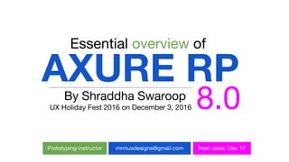 AXURE RP
Essential overview of
8.0By Shraddha Swaroop
UX Holiday Fest 2016 on December 3, 2016
Prototyping instructor mrmuxdesigns@gmail.com Next class: Dec 17
 