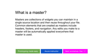 What is a master?
Masters are collections of widgets you can maintain in a
single source location and then reuse throughout your file.
Common elements that are created as masters include
headers, footers, and navigation. Any edits you make to a
master will be automatically applied everywhere that
master is used.
Prototyping made easy Axure instructor Next workshop: Dec 17
 