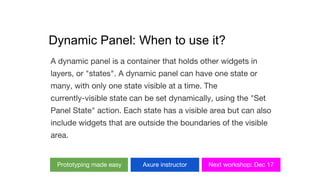 Dynamic Panel: When to use it?
A dynamic panel is a container that holds other widgets in
layers, or "states". A dynamic panel can have one state or
many, with only one state visible at a time. The
currently-visible state can be set dynamically, using the "Set
Panel State" action. Each state has a visible area but can also
include widgets that are outside the boundaries of the visible
area.
Prototyping made easy Axure instructor Next workshop: Dec 17
 