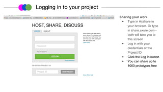 Sharing your work
◉ Type in Axshare in
your browser. Or type
in share.axure.com -
both will take you to
this screen
◉ Log in with your
credentials or the
Project ID
◉ Click the Log In button
◉ You can share up to
1000 prototypes free
Logging in to your project
 