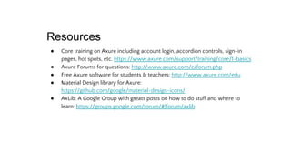 Resources
● Core training on Axure including account login, accordion controls, sign-in
pages, hot spots, etc. https://www.axure.com/support/training/core/1-basics
● Axure Forums for questions: http://www.axure.com/c/forum.php
● Free Axure software for students & teachers: http://www.axure.com/edu
● Material Design library for Axure:
https://github.com/google/material-design-icons/
● AxLib: A Google Group with greats posts on how to do stuff and where to
learn: https://groups.google.com/forum/#!forum/axlib
 