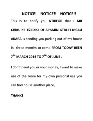 NOTICE! NOTICE!! NOTICE!!
This is to notify you NTRIFOR that I MR
CHIBUIKE EZEDIKE OF APAMINI STREET MGBU
AKARA is sending you parking out of my house
in three months to come FROM TODAY BEEN
7TH
MARCH 2014 TO 7TH
OF JUNE .
I don’t need you or your money, I want to make
use of the room for my own personal use you
can find house another place,
THANKS
 