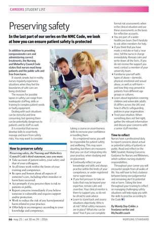 66 may 25 :: vol 30 no 39 :: 2016 NURSING STANDARD
In addition to providing
compassionate care and
administering correct
treatments, the Nursing
and Midwifery Council Code
states that nurses must keep
patients and the public safe and
free from harm.
It sounds simple, but in reality
nurses regularly experience
situations when they feel the
boundaries of safe care are
being stretched.
The reasons for possible
lapses in safety can range from
inadequate stafﬁng, skills or
training to complex patient needs
or faulty equipment.
Dealing with such situations
can be stressful and time
consuming, but ignoring them
can be potentially dangerous to
patients and to staff as well.
It is essential that nurses
develop skills to assertively
manage and learn from safety
risks. You may want to consider
taking a course on assertiveness
skills to increase your conﬁdence
in handling them.
As a registered nurse, you will
be responsible for patient safety
and wellbeing. This may seem
daunting, but there are measures
that you can start integrating into
your practice, when studying and
on placement.
Continually reﬂect on your
knowledge and skills and always
practise within the limits of your
competence, or under registered
nurse supervision.
If you feel pressure to take on
tasks that may be beyond your
expertise, remain calm and
assertive. Your clinical mentor is
there to support you, so do not
be afraid to seek advice.
Learn to stand back and assess
situations objectively. Who is
at risk? What safety measures
are in place? What else can be
done? Ask if you can complete
formal risk assessments when
in the clinical situation and use
these assessments as the basis
for reﬂective accounts.
You are part of a wider
healthcare team. Don’t hesitate
to ask other members for help.
If you think that you have
made a mistake or had a ‘near
miss’, tell the nurse in charge
immediately. Remain calm and
write down all the facts. If you
do not receive the support you
need, contact a member of your
university team.
Familiarise yourself with
types of abuse – domestic,
physical, emotional and sexual
abuse, as well as self-harm –
and how they may present in
patients from different age
groups or cultures.
Learn about legislation covering
children and vulnerable adults
(it differs across the UK) and
how it affects safeguarding
policies in your organisation.
Trust your intuition. When
something does not feel right,
gather the relevant information
and discuss your concerns with
a senior staff member.
Time to reflect
Nurses have a professional duty
to report concerns about actual
or potential safety of patients or
public. Read and reﬂect on the
NMC booklet, Raising Concerns:
Guidance for Nurses and Midwives,
which outlines nursing students’
responsibilities.
Throughout your career you will
encounter people from all walks of
life. You will have to ﬁnd a balance
between being non-judgemental
and remaining alert to potential
risk or harm. Taking the time
throughout your training to reﬂect
on managing challenging safety
situations will help equip you with
the skills to practise according to
the Code NS
By Mandy Day-Calder, a
freelance writer and
life/health coach
Preservingsafety
In the last part of our series on the NMC Code, we look
at how you can ensure patient safety is protected
CAREERS STUDENT LIFE
How to preserve safety
Preserving safety, the Nursing and Midwifery
Council Code’s third statement, says you must:
Take account of patient safety, your safety and
that of your colleagues.
At all times work within the limits of your
training and competence.
Be open and honest about all aspects of
someone’s care, including when mistakes or
harm have occurred.
Act promptly if you perceive there is risk to
patients or public.
Report concerns immediately if you believe
someone is vulnerable and requires support
and/or protection.
Work to reduce the risk of any harm/potential
harm related to your practice.
Offer help in an emergency according to your
knowledge and competence.
JOHNHOULIHAN
 