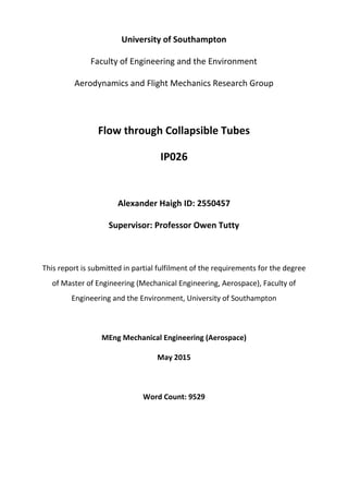 University of Southampton
Faculty of Engineering and the Environment
Aerodynamics and Flight Mechanics Research Group
Flow through Collapsible Tubes
IP026
Alexander Haigh ID: 2550457
Supervisor: Professor Owen Tutty
This report is submitted in partial fulfilment of the requirements for the degree
of Master of Engineering (Mechanical Engineering, Aerospace), Faculty of
Engineering and the Environment, University of Southampton
MEng Mechanical Engineering (Aerospace)
May 2015
Word Count: 9529
 