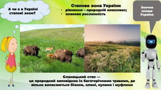 А чи є в Україні
степові зони?
Значна
площа
України
Степова зона України
• рівнинно – природній комплекс;
• злакова рослинність
Єланецький степ —
це природний заповідник із багаторічними травами, де
вільно випасаються бізони, олені, кулани і муфлони
 