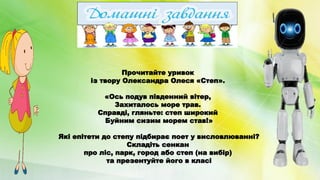 Прочитайте уривок
із твору Олександра Олеся «Степ».
«Ось подув південний вітер,
Захиталось море трав.
Справді, гляньте: степ широкий
Буйним сизим морем став!»
Які епітети до степу підбирає поет у висловлюванні?
Складіть сенкан
про ліс, парк, город або степ (на вибір)
та презентуйте його в класі
 