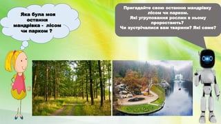 Яка була моя
остання
мандрівка - лісом
чи парком ?
Пригадайте свою останню мандрівку
лісом чи парком.
Які угруповання рослин в ньому
проростають?
Чи зустрічалися вам тварини? Які саме?
 