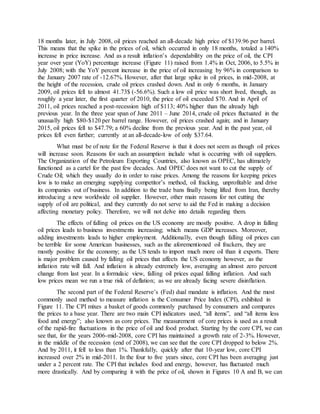 18 months later, in July 2008, oil prices reached an all-decade high price of $139.96 per barrel.
This means that the spike in the prices of oil, which occurred in only 18 months, totaled a 140%
increase in price increase. And as a result inflation’s dependability on the price of oil, the CPI
year over year (YoY) percentage increase (Figure 11) raised from 1.4% in Oct, 2006, to 5.5% in
July 2008; with the YoY percent increase in the price of oil increasing by 96% in comparison to
the January 2007 rate of -12.67%. However, after that large spike in oil prices, in mid-2008, at
the height of the recession, crude oil prices crashed down. And in only 6 months, in January
2009, oil prices fell to almost 41.73$ (-56.6%). Such a low oil price was short lived, though, as
roughly a year later, the first quarter of 2010, the price of oil exceeded $70. And in April of
2011, oil prices reached a post-recession high of $113; 40% higher than the already high
previous year. In the three year span of June 2011 – June 2014, crude oil prices fluctuated in the
unusually high $80-$120 per barrel range. However, oil prices crashed again; and in January
2015, oil prices fell to $47.79; a 60% decline from the previous year. And in the past year, oil
prices fell even further; currently at an all-decade-low of only $37.64.
What must be of note for the Federal Reserve is that it does not seem as though oil prices
will increase soon. Reasons for such an assumption include what is occurring with oil suppliers.
The Organization of the Petroleum Exporting Countries, also known as OPEC, has ultimately
functioned as a cartel for the past few decades. And OPEC does not want to cut the supply of
Crude Oil; which they usually do in order to raise prices. Among the reasons for keeping prices
low is to make an emerging supplying competitor’s method, oil fracking, unprofitable and drive
its companies out of business. In addition to the trade bans finally being lifted from Iran, thereby
introducing a new worldwide oil supplier. However, other main reasons for not cutting the
supply of oil are political, and they currently do not serve to aid the Fed in making a decision
affecting monetary policy. Therefore, we will not delve into details regarding them.
The effects of falling oil prices on the US economy are mostly positive. A drop in falling
oil prices leads to business investments increasing; which means GDP increases. Moreover,
adding investments leads to higher employment. Additionally, even though falling oil prices can
be terrible for some American businesses, such as the aforementioned oil frackers, they are
mostly positive for the economy; as the US tends to import much more oil than it exports. There
is major problem caused by falling oil prices that affects the US economy however, as the
inflation rate will fall. And inflation is already extremely low, averaging an almost zero percent
change from last year. In a formulaic view, falling oil prices equal falling inflation. And such
low prices mean we run a true risk of deflation; as we are already facing severe disinflation.
The second part of the Federal Reserve’s (Fed) dual mandate is inflation. And the most
commonly used method to measure inflation is the Consumer Price Index (CPI), exhibited in
Figure 11. The CPI mixes a basket of goods commonly purchased by consumers and compares
the prices to a base year. There are two main CPI indicators used, “all items”, and “all items less
food and energy”; also known as core prices. The measurement of core prices is used as a result
of the rapid-fire fluctuations in the price of oil and food product. Starting by the core CPI, we can
see that, for the years 2006-mid-2008, core CPI has maintained a growth rate of 2-3%. However,
in the middle of the recession (end of 2008), we can see that the core CPI dropped to below 2%.
And by 2011, it fell to less than 1%. Thankfully, quickly after that 10-year low, core CPI
increased over 2% in mid-2011. In the four to five years since, core CPI has been averaging just
under a 2 percent rate. The CPI that includes food and energy, however, has fluctuated much
more drastically. And by comparing it with the price of oil, shown in Figures 10 A and B, we can
 