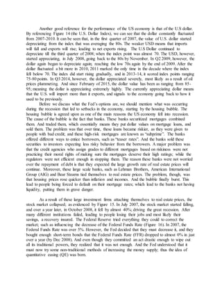 Another good reference for the performance of the US economy is that of the U.S dollar.
By referencing Figure 14 (the U.S. Dollar Index), we can see that the dollar constantly fluctuated
from 2007-2010. It can be seen that, in the first quarter of 2007, the value of U.S. dollar started
depreciating from the index that was averaging the 80s. The weaker USD means that imports
will fall and exports will rise; leading to net exports rising. The U.S Dollar continued to
depreciate till the third quarter of 2008; when the index point was almost 70. The USD, however,
started appreciating, in July 2008, going back to the 80s by November. In Q2 2009, however, the
dollar again began to depreciate again; reaching the low 70s again by the end of 2009. After the
dollar fluctuated a bit more in 2010, 2011 marked the only time in the decade where the index
fell below 70. The index did start rising gradually, and in 2013-14, it scored index points ranging
75-80 points. In Q3 2014, however, the dollar appreciated severely, most likely as a result of oil
prices plummeting. And since February of 2015, the dollar value has been as ranging from 85-
95; meaning the dollar is appreciating extremely highly. The currently appreciating dollar means
that the U.S. will import more than it exports, and signals to the economy going back to how it
used to be previously.
Before we discuss what the Fed’s options are, we should mention what was occurring
during the recession that led to setbacks in the economy, starting by the housing bubble. The
housing bubble is agreed upon as one of the main reasons the US economy fell into recession.
The cause of the bubble is the fact that banks. These banks securitized mortgages combined
them. And traded them, which essentially means they put dollar values on mortgage loans, and
sold them. The problem was that over time, these loans became riskier, as they were given to
people with bad credit; and these high-risk mortgages are known as “subprime”. The banks
offered different ways to entice borrowers, such as “teaser rates”. And the banks sold these
securities to investors expecting less risky behavior from the borrowers. A major problem was
that the credit agencies who assign grades to different mortgages based on riskiness were not
practicing their moral rights of making sure the mortgages deserve their high ratings; while the
regulators were not efficient enough in stopping them. The reason these banks were not worried
over the repayment of debt is that they expected the large growth rate of real estate prices will
continue. Moreover, these large scale banks, such as Lehman Brothers, American International
Group (AIG) and Bear Stearns tied themselves to real estate prices. The problem, though, was
that housing prices rose quicker than inflation and incomes. And the bubble finally burst. This
lead to people being forced to default on their mortgage rates; which lead to the banks not having
liquidity, putting them in grave danger.
As a result of these large investment firms attaching themselves to real estate prices, the
stock market collapsed; as evidenced by Figure 15. In July 2007, the stock market started falling,
and over a year later, in October 2008, it fell by almost 40%; driving the great recession. After
many different institutions failed, leading to people losing their jobs and most likely their
savings, a recovery insured. The Federal Reserve tried everything they could to correct the
market; such as influencing the decrease of the Federal Funds Rate (Figure 16). In 2007, the
Federal Funds Rate was over 5%. However, the Fed decided that they must decrease it, and they
bought enough short-term bonds that the Federal Funds Rate (FFR) dropped to almost 0% in just
over a year (by Dec 2008). And even though they committed an act drastic enough to wipe out
all its traditional powers, they realized that it was not enough. And the Fed understood that it
must now try some non-traditional methods of increasing the money supply; thus the idea of
quantitative easing (QE) was born.
 