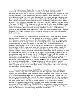 The Federal Reserve decided that they must go through all means to stimulate the
economy to keep with their dual mandate of keeping prices stable and employment at a
maximum; and initiated QE. In short, the Fed decided to buy mortgages (bad securities) to lower
the interest on them, And to buy long-term government treasury bonds (they usually buy short
term). By doing so, the Fed’s goal was to decrease long term interest rates and to increase asset
prices, leading to those affected by the assets to feel richer (wealth effect). This wealth effect
leads to both consumption and investment to increase, and therefore aggregate demand (GDP)
increases. The U.S. treasury department was forced bailed out large companies that they deemed
“Too Big to Fail (TBTF)”. And if they did not bail them out, the belief is that the failure of such
large institutions would have been cataclysmic for the economy. Another major reason for the
current sustainability of the economy is the many regulations added as a result of the risky
behavior of these investment firms; such as the “Dodd-Frank Wall Street Reform and Consumer
Protection Act”, which was passed in 2010 in order to lower risk by restricting and regulating
bank investments.
Moving towards 2016, the Fed has a big decision to make. “Should the FOMC increase
the interest rates?” is a question everyone is asking; as the Federal Open Market Committee
(FOMC) has not increased the rates since they dropped them in 2008-2009. Low interest rates
mean there is not much lending occurring in the economy. However, before the FOMC decides
on what they must do in the next meeting (in only a few days), we must understand what
difficulties the economy is facing. A recap of economic conditions shows that Real GDP has
been increasing by 2-3% in the past 2 years. GDP’s components are also shifting back to their
desired numbers, with real domestic investment and real consumption rising, Government
spending declining, and real net exports falling (signals of a booming period). Moreover, in order
to focus on the dual mandate, we must look at the unemployment rate and the inflation rate. the
unemployment rate is near the natural level of 5%; albeit the U6 rate is still high, meaning both
that there are more discouraged workers in the country than would be liked, and employees are
not being used to their full abilities. Additionally, the inflation rate is extremely flat and
inflationary expectations are low; as the economy is moving from the current state of disinflation
to the looming threat of deflation. Consumer confidence is high; and the stock market is
booming; with the federal funds rate being near 0%. Finally, negative foreign indicators, such as
China’s sluggish growth, and the deadly Paris attacks, discouraged the FOMC from increasing
the interest rates in the past meeting.
Approaching the next meeting, the FOMC has two traditional options: with the third
traditional method being impossible at the current rate. The impossible option that the Fed
normally had at their disposal would have been to lower the interest rates. However, as a result
of the Federal Funds Rate residing near the zero-lower-bound for the past 6 years (Figure 16),
that is not currently an option. The extremely low interest rates mean that the Fed is left with two
options. The first option is to keep the interest rate at its current “zero-lower-bound” rate. That
will mean that the inflation rate will fall further as a result of oil still prices still declining.
Keeping the rates also means that there will be low output growth and almost maximum
employment of those in the U3 rate. If the FOMC, however, decides to engage in contractionary
monetary policy; which means to decrease monetary supply by increasing the Required Reserve
Ratio, the Discount Rate, and/or by selling short-term Treasury-bills.
 
