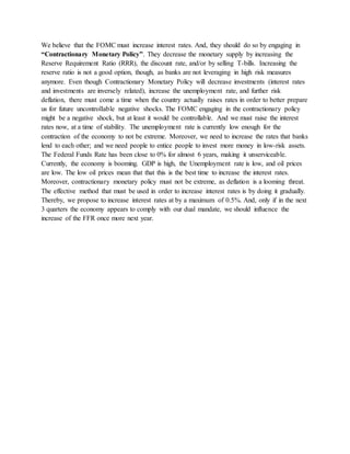 We believe that the FOMC must increase interest rates. And, they should do so by engaging in
“Contractionary Monetary Policy”. They decrease the monetary supply by increasing the
Reserve Requirement Ratio (RRR), the discount rate, and/or by selling T-bills. Increasing the
reserve ratio is not a good option, though, as banks are not leveraging in high risk measures
anymore. Even though Contractionary Monetary Policy will decrease investments (interest rates
and investments are inversely related), increase the unemployment rate, and further risk
deflation, there must come a time when the country actually raises rates in order to better prepare
us for future uncontrollable negative shocks. The FOMC engaging in the contractionary policy
might be a negative shock, but at least it would be controllable. And we must raise the interest
rates now, at a time of stability. The unemployment rate is currently low enough for the
contraction of the economy to not be extreme. Moreover, we need to increase the rates that banks
lend to each other; and we need people to entice people to invest more money in low-risk assets.
The Federal Funds Rate has been close to 0% for almost 6 years, making it unserviceable.
Currently, the economy is booming. GDP is high, the Unemployment rate is low, and oil prices
are low. The low oil prices mean that that this is the best time to increase the interest rates.
Moreover, contractionary monetary policy must not be extreme, as deflation is a looming threat.
The effective method that must be used in order to increase interest rates is by doing it gradually.
Thereby, we propose to increase interest rates at by a maximum of 0.5%. And, only if in the next
3 quarters the economy appears to comply with our dual mandate, we should influence the
increase of the FFR once more next year.
 