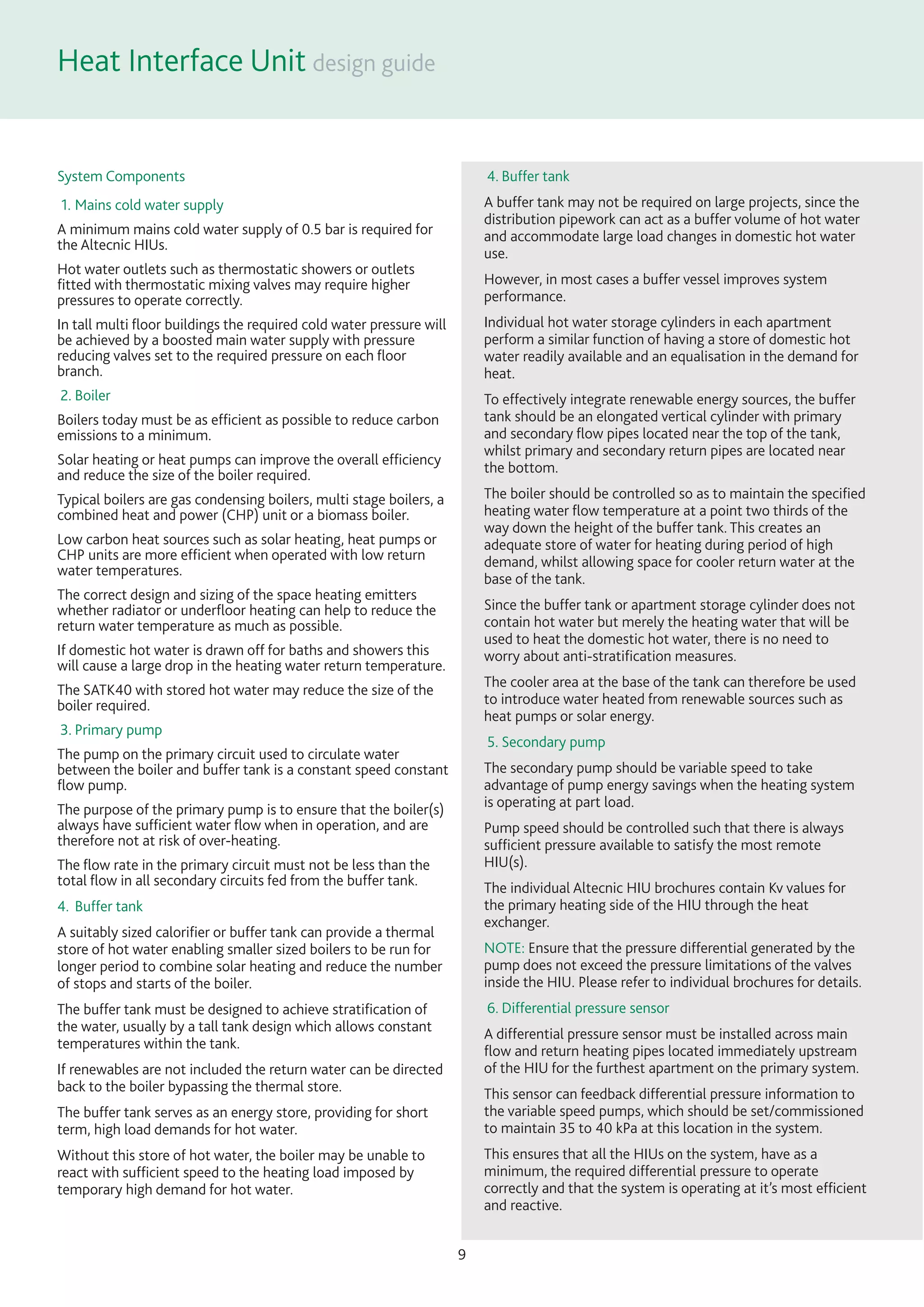 Heat Interface Unit
9
System Components
1. Mains cold water supply
A minimum mains cold water supply of 0.5 bar is required for
the Altecnic HIUs.
Hot water outlets such as thermostatic showers or outlets
ﬁtted with thermostatic mixing valves may require higher
pressures to operate correctly.
In tall multi ﬂoor buildings the required cold water pressure will
be achieved by a boosted main water supply with pressure
reducing valves set to the required pressure on each ﬂoor
branch.
2. Boiler
Boilers today must be as efﬁcient as possible to reduce carbon
emissions to a minimum.
Solar heating or heat pumps can improve the overall efﬁciency
and reduce the size of the boiler required.
Typical boilers are gas condensing boilers, multi stage boilers, a
combined heat and power (CHP) unit or a biomass boiler.
Low carbon heat sources such as solar heating, heat pumps or
CHP units are more efﬁcient when operated with low return
water temperatures.
The correct design and sizing of the space heating emitters
whether radiator or underﬂoor heating can help to reduce the
return water temperature as much as possible.
If domestic hot water is drawn off for baths and showers this
will cause a large drop in the heating water return temperature.
The SATK40 with stored hot water may reduce the size of the
boiler required.
3. Primary pump
The pump on the primary circuit used to circulate water
between the boiler and buffer tank is a constant speed constant
ﬂow pump.
The purpose of the primary pump is to ensure that the boiler(s)
always have sufﬁcient water ﬂow when in operation, and are
therefore not at risk of over-heating.
The ﬂow rate in the primary circuit must not be less than the
total ﬂow in all secondary circuits fed from the buffer tank.
4. Buffer tank
A suitably sized caloriﬁer or buffer tank can provide a thermal
store of hot water enabling smaller sized boilers to be run for
longer period to combine solar heating and reduce the number
of stops and starts of the boiler.
The buffer tank must be designed to achieve stratiﬁcation of
the water, usually by a tall tank design which allows constant
temperatures within the tank.
If renewables are not included the return water can be directed
back to the boiler bypassing the thermal store.
The buffer tank serves as an energy store, providing for short
term, high load demands for hot water.
Without this store of hot water, the boiler may be unable to
react with sufﬁcient speed to the heating load imposed by
temporary high demand for hot water.
4. Buffer tank
A buffer tank may not be required on large projects, since the
distribution pipework can act as a buffer volume of hot water
and accommodate large load changes in domestic hot water
use.
However, in most cases a buffer vessel improves system
performance.
Individual hot water storage cylinders in each apartment
perform a similar function of having a store of domestic hot
water readily available and an equalisation in the demand for
heat.
To effectively integrate renewable energy sources, the buffer
tank should be an elongated vertical cylinder with primary
and secondary ﬂow pipes located near the top of the tank,
whilst primary and secondary return pipes are located near
the bottom.
The boiler should be controlled so as to maintain the speciﬁed
heating water ﬂow temperature at a point two thirds of the
way down the height of the buffer tank. This creates an
adequate store of water for heating during period of high
demand, whilst allowing space for cooler return water at the
base of the tank.
Since the buffer tank or apartment storage cylinder does not
contain hot water but merely the heating water that will be
used to heat the domestic hot water, there is no need to
worry about anti-stratiﬁcation measures.
The cooler area at the base of the tank can therefore be used
to introduce water heated from renewable sources such as
heat pumps or solar energy.
5. Secondary pump
The secondary pump should be variable speed to take
advantage of pump energy savings when the heating system
is operating at part load.
Pump speed should be controlled such that there is always
sufﬁcient pressure available to satisfy the most remote
HIU(s).
The individual Altecnic HIU brochures contain Kv values for
the primary heating side of the HIU through the heat
exchanger.
NOTE: Ensure that the pressure differential generated by the
pump does not exceed the pressure limitations of the valves
inside the HIU. Please refer to individual brochures for details.
6. Differential pressure sensor
A differential pressure sensor must be installed across main
ﬂow and return heating pipes located immediately upstream
of the HIU for the furthest apartment on the primary system.
This sensor can feedback differential pressure information to
the variable speed pumps, which should be set/commissioned
to maintain 35 to 40 kPa at this location in the system.
This ensures that all the HIUs on the system, have as a
minimum, the required differential pressure to operate
correctly and that the system is operating at it’s most efﬁcient
and reactive.
 