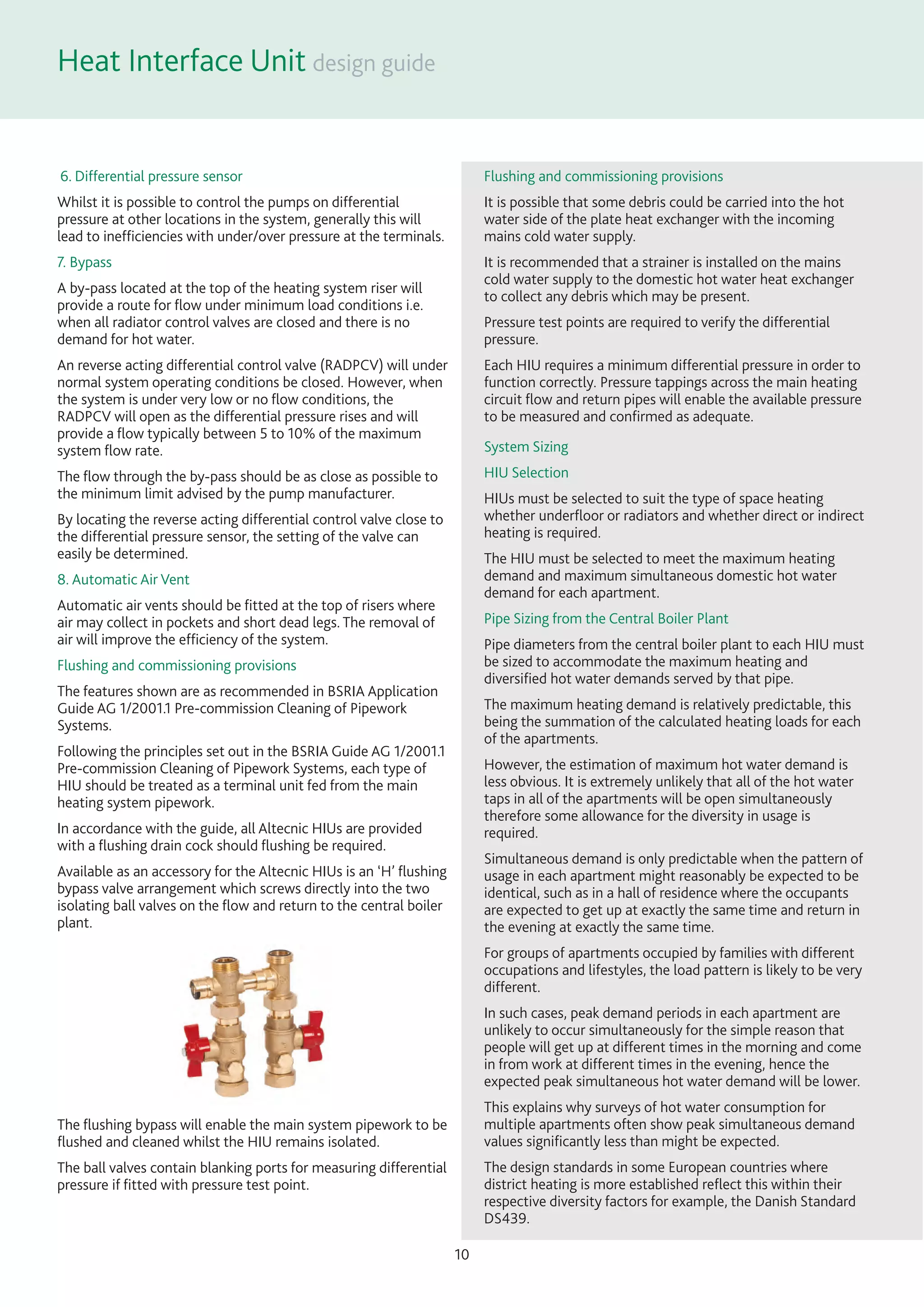 Heat Interface Unit
10
6. Differential pressure sensor
Whilst it is possible to control the pumps on differential
pressure at other locations in the system, generally this will
lead to inefﬁciencies with under/over pressure at the terminals.
7. Bypass
A by-pass located at the top of the heating system riser will
provide a route for ﬂow under minimum load conditions i.e.
when all radiator control valves are closed and there is no
demand for hot water.
An reverse acting differential control valve (RADPCV) will under
normal system operating conditions be closed. However, when
the system is under very low or no ﬂow conditions, the
RADPCV will open as the differential pressure rises and will
provide a ﬂow typically between 5 to 10% of the maximum
system ﬂow rate.
The ﬂow through the by-pass should be as close as possible to
the minimum limit advised by the pump manufacturer.
By locating the reverse acting differential control valve close to
the differential pressure sensor, the setting of the valve can
easily be determined.
8. Automatic Air Vent
Automatic air vents should be ﬁtted at the top of risers where
air may collect in pockets and short dead legs. The removal of
air will improve the efﬁciency of the system.
Flushing and commissioning provisions
The features shown are as recommended in BSRIA Application
Guide AG 1/2001.1 Pre-commission Cleaning of Pipework
Systems.
Following the principles set out in the BSRIA Guide AG 1/2001.1
Pre-commission Cleaning of Pipework Systems, each type of
HIU should be treated as a terminal unit fed from the main
heating system pipework.
In accordance with the guide, all Altecnic HIUs are provided
with a ﬂushing drain cock should ﬂushing be required.
Available as an accessory for the Altecnic HIUs is an ‘H’ ﬂushing
bypass valve arrangement which screws directly into the two
isolating ball valves on the ﬂow and return to the central boiler
plant.
The ﬂushing bypass will enable the main system pipework to be
ﬂushed and cleaned whilst the HIU remains isolated.
The ball valves contain blanking ports for measuring differential
pressure if ﬁtted with pressure test point.
Flushing and commissioning provisions
It is possible that some debris could be carried into the hot
water side of the plate heat exchanger with the incoming
mains cold water supply.
It is recommended that a strainer is installed on the mains
cold water supply to the domestic hot water heat exchanger
to collect any debris which may be present.
Pressure test points are required to verify the differential
pressure.
Each HIU requires a minimum differential pressure in order to
function correctly. Pressure tappings across the main heating
circuit ﬂow and return pipes will enable the available pressure
to be measured and conﬁrmed as adequate.
System Sizing
HIU Selection
HIUs must be selected to suit the type of space heating
whether underﬂoor or radiators and whether direct or indirect
heating is required.
The HIU must be selected to meet the maximum heating
demand and maximum simultaneous domestic hot water
demand for each apartment.
Pipe Sizing from the Central Boiler Plant
Pipe diameters from the central boiler plant to each HIU must
be sized to accommodate the maximum heating and
diversiﬁed hot water demands served by that pipe.
The maximum heating demand is relatively predictable, this
being the summation of the calculated heating loads for each
of the apartments.
However, the estimation of maximum hot water demand is
less obvious. It is extremely unlikely that all of the hot water
taps in all of the apartments will be open simultaneously
therefore some allowance for the diversity in usage is
required.
Simultaneous demand is only predictable when the pattern of
usage in each apartment might reasonably be expected to be
identical, such as in a hall of residence where the occupants
are expected to get up at exactly the same time and return in
the evening at exactly the same time.
For groups of apartments occupied by families with different
occupations and lifestyles, the load pattern is likely to be very
different.
In such cases, peak demand periods in each apartment are
unlikely to occur simultaneously for the simple reason that
people will get up at different times in the morning and come
in from work at different times in the evening, hence the
expected peak simultaneous hot water demand will be lower.
This explains why surveys of hot water consumption for
multiple apartments often show peak simultaneous demand
values signiﬁcantly less than might be expected.
The design standards in some European countries where
district heating is more established reﬂect this within their
respective diversity factors for example, the Danish Standard
DS439.
 
