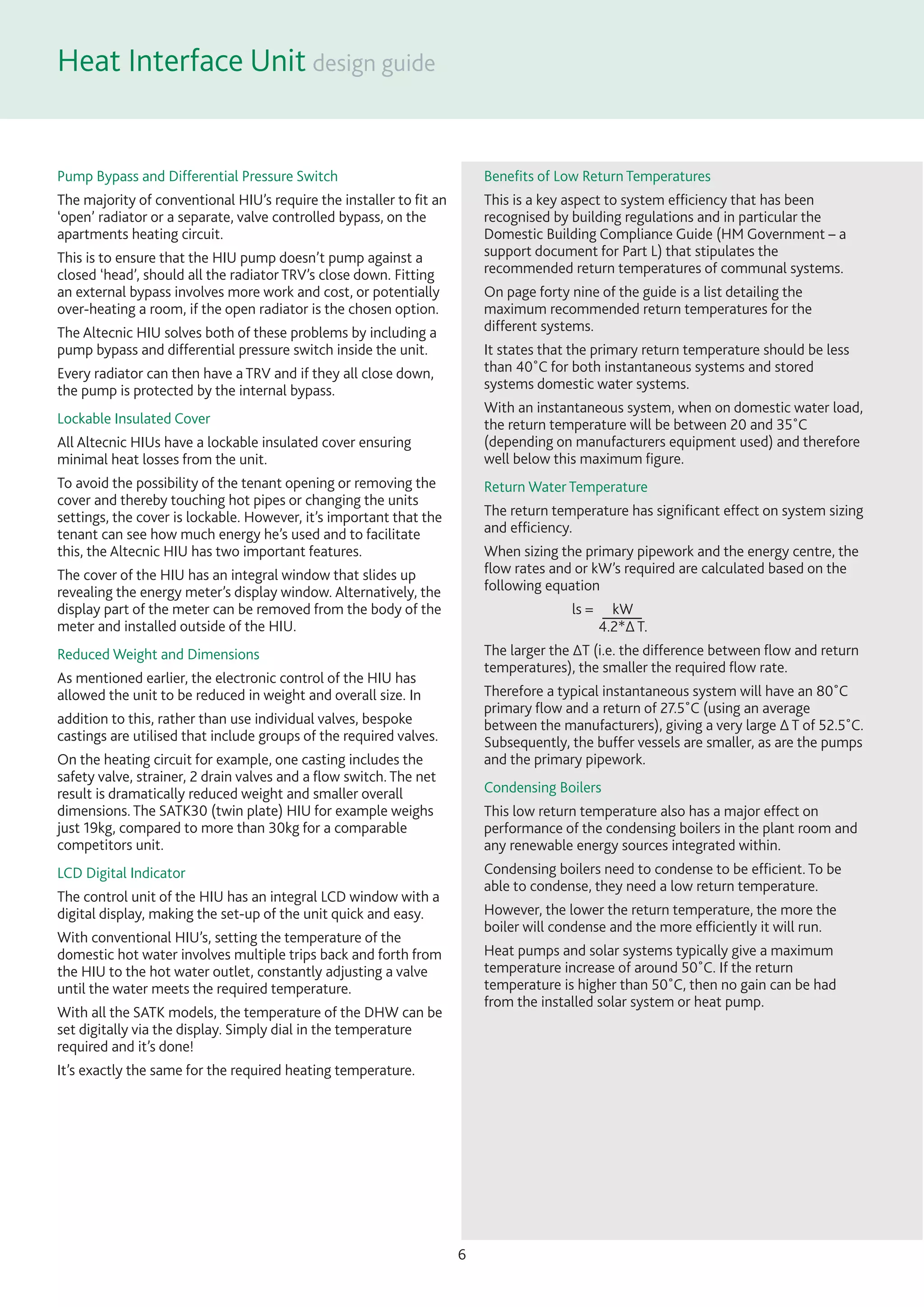 Heat Interface Unit
6
Pump Bypass and Differential Pressure Switch
The majority of conventional HIU’s require the installer to ﬁt an
‘open’ radiator or a separate, valve controlled bypass, on the
apartments heating circuit.
This is to ensure that the HIU pump doesn’t pump against a
closed ‘head’, should all the radiator TRV’s close down. Fitting
an external bypass involves more work and cost, or potentially
over-heating a room, if the open radiator is the chosen option.
The Altecnic HIU solves both of these problems by including a
pump bypass and differential pressure switch inside the unit.
Every radiator can then have a TRV and if they all close down,
the pump is protected by the internal bypass.
Lockable Insulated Cover
All Altecnic HIUs have a lockable insulated cover ensuring
minimal heat losses from the unit.
To avoid the possibility of the tenant opening or removing the
cover and thereby touching hot pipes or changing the units
settings, the cover is lockable. However, it’s important that the
tenant can see how much energy he’s used and to facilitate
this, the Altecnic HIU has two important features.
The cover of the HIU has an integral window that slides up
revealing the energy meter’s display window. Alternatively, the
display part of the meter can be removed from the body of the
meter and installed outside of the HIU.
Reduced Weight and Dimensions
As mentioned earlier, the electronic control of the HIU has
allowed the unit to be reduced in weight and overall size. In
addition to this, rather than use individual valves, bespoke
castings are utilised that include groups of the required valves.
On the heating circuit for example, one casting includes the
safety valve, strainer, 2 drain valves and a ﬂow switch. The net
result is dramatically reduced weight and smaller overall
dimensions. The SATK30 (twin plate) HIU for example weighs
just 19kg, compared to more than 30kg for a comparable
competitors unit.
LCD Digital Indicator
The control unit of the HIU has an integral LCD window with a
digital display, making the set-up of the unit quick and easy.
With conventional HIU’s, setting the temperature of the
domestic hot water involves multiple trips back and forth from
the HIU to the hot water outlet, constantly adjusting a valve
until the water meets the required temperature.
With all the SATK models, the temperature of the DHW can be
set digitally via the display. Simply dial in the temperature
required and it’s done!
It’s exactly the same for the required heating temperature.
Beneﬁts of Low Return Temperatures
This is a key aspect to system efﬁciency that has been
recognised by building regulations and in particular the
Domestic Building Compliance Guide (HM Government – a
support document for Part L) that stipulates the
recommended return temperatures of communal systems.
On page forty nine of the guide is a list detailing the
maximum recommended return temperatures for the
different systems.
It states that the primary return temperature should be less
than 40˚C for both instantaneous systems and stored
systems domestic water systems.
With an instantaneous system, when on domestic water load,
the return temperature will be between 20 and 35˚C
(depending on manufacturers equipment used) and therefore
well below this maximum ﬁgure.
Return Water Temperature
The return temperature has signiﬁcant effect on system sizing
and efﬁciency.
When sizing the primary pipework and the energy centre, the
ﬂow rates and or kW’s required are calculated based on the
following equation
ls = kW
4.2*∆ T.
The larger the ∆T (i.e. the difference between ﬂow and return
temperatures), the smaller the required ﬂow rate.
Therefore a typical instantaneous system will have an 80˚C
primary ﬂow and a return of 27.5˚C (using an average
between the manufacturers), giving a very large ∆ T of 52.5˚C.
Subsequently, the buffer vessels are smaller, as are the pumps
and the primary pipework.
Condensing Boilers
This low return temperature also has a major effect on
performance of the condensing boilers in the plant room and
any renewable energy sources integrated within.
Condensing boilers need to condense to be efﬁcient. To be
able to condense, they need a low return temperature.
However, the lower the return temperature, the more the
boiler will condense and the more efﬁciently it will run.
Heat pumps and solar systems typically give a maximum
temperature increase of around 50˚C. If the return
temperature is higher than 50˚C, then no gain can be had
from the installed solar system or heat pump.
 