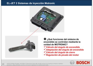 10 AA/SEI3 FPP5MD &SDJ5MD | 16/12/2008 | © Robert Bosch GmbH 2008. All rights reserved, also regarding any disposal, exploitation,
reproduction, editing, distribution, as well as in the event of applications for industrial property rights.
EL-JET 2 Sistemas de inyección Motronic
¿Qué funciones del sistema de
encendido se controlan mediante la
unidad de MOTRONIC?
Cálculo del ángulo de encendido
Adaptación del ángulo de encendido
Cálculo del ángulo de cierre
Regulación de picado del motor
 