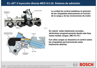 100 AA/SEI3 FPP5MD &SDJ5MD | 16/12/2008 | © Robert Bosch GmbH 2008. All rights reserved, also regarding any disposal, exploitation,
reproduction, editing, distribution, as well as in the event of applications for industrial property rights.
EL-JET 2 Inyección directa MED 9.5.10. Sistema de admisión
La unidad de control establece la posición
de las chapaletas básicamente en función
de la carga y de las revoluciones de motor
En ralentí están totalmente cerradas ,
abriéndose progresivamente desde esta fase
hasta medias cargas ( ME 9.5.10 )
Con altas cargas se desactiva el control sobre
las chapaletas permaneciendo estas
totalmente abiertas.
 