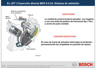 101 AA/SEI3 FPP5MD &SDJ5MD | 16/12/2008 | © Robert Bosch GmbH 2008. All rights reserved, also regarding any disposal, exploitation,
reproduction, editing, distribution, as well as in the event of applications for industrial property rights.
EL-JET 2 Inyección directa MED 9.5.10. Sistema de admisión
EXCITACION
La unidad de control excita el actuador con negativo
y con una señal de positivo de frecuencia fija ( 1Hz )
y ancho de pulso variable.
FUNCION SUSTITUTIVA
En caso de avería de actuador interrumpe la excitación
permaneciendo las chapaletas en posición de reposo.
 