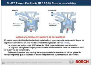 103 AA/SEI3 FPP5MD &SDJ5MD | 16/12/2008 | © Robert Bosch GmbH 2008. All rights reserved, also regarding any disposal, exploitation,
reproduction, editing, distribution, as well as in the event of applications for industrial property rights.
EL-JET 2 Inyección directa MED 9.5.10. Sistema de admisión
MODO PARA PRECALENTAMIENTO DE CATALIZADOR
El objeto es un rápido calentamiento de catalizador y por otra parte un aumento de par en
regímenes inferiores. En este modo se realiza la inyección en dos fases.
La primera se realiza unos 300º antes del PMS, durante la carrera de admisión.
La segunda se inyecta una pequeña cantidad de combustible unos 60º antes del PMS
en la carrera de compresión.
Esta mezcla quema muy tarde y hace que aumente la temperatura de los gases de
escape logrando que el catalizador alcance rápidamente su temperatura de servicio.
 