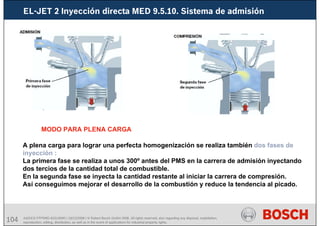 104 AA/SEI3 FPP5MD &SDJ5MD | 16/12/2008 | © Robert Bosch GmbH 2008. All rights reserved, also regarding any disposal, exploitation,
reproduction, editing, distribution, as well as in the event of applications for industrial property rights.
EL-JET 2 Inyección directa MED 9.5.10. Sistema de admisión
MODO PARA PLENA CARGA
A plena carga para lograr una perfecta homogenización se realiza también dos fases de
inyección :
La primera fase se realiza a unos 300º antes del PMS en la carrera de admisión inyectando
dos tercios de la cantidad total de combustible.
En la segunda fase se inyecta la cantidad restante al iniciar la carrera de compresión.
Así conseguimos mejorar el desarrollo de la combustión y reduce la tendencia al picado.
 