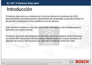 105 AA/SEI3 FPP5MD &SDJ5MD | 16/12/2008 | © Robert Bosch GmbH 2008. All rights reserved, also regarding any disposal, exploitation,
reproduction, editing, distribution, as well as in the event of applications for industrial property rights.
Introducción
El sistema stop-start es un sistema por el cual se reducen las emisiones de CO2,
desconectando automáticamente la alimentación de combustible y parando el motor en
las paradas prolongadas en los semáforos o en los atascos.
Este sistema se monta en vehículos con cambio automático y más recientemente en
vehículos con cambio manual.
El sistema stop-start está integrado en las funciones de la unidad de control del motor.
La función MSA (stop-start) necesita nuevas informaciones con nuevos sensores y la
adopción de nuevas informaciones por parte de la unidad de control de motor.
EL-JET 2 Sistema Stop-start
 