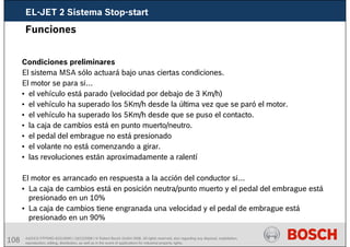108 AA/SEI3 FPP5MD &SDJ5MD | 16/12/2008 | © Robert Bosch GmbH 2008. All rights reserved, also regarding any disposal, exploitation,
reproduction, editing, distribution, as well as in the event of applications for industrial property rights.
Funciones
Condiciones preliminares
El sistema MSA sólo actuará bajo unas ciertas condiciones.
El motor se para si…
• el vehículo está parado (velocidad por debajo de 3 Km/h)
• el vehículo ha superado los 5Km/h desde la última vez que se paró el motor.
• el vehículo ha superado los 5Km/h desde que se puso el contacto.
• la caja de cambios está en punto muerto/neutro.
• el pedal del embrague no está presionado
• el volante no está comenzando a girar.
• las revoluciones están aproximadamente a ralentí
El motor es arrancado en respuesta a la acción del conductor si…
• La caja de cambios está en posición neutra/punto muerto y el pedal del embrague está
presionado en un 10%
• La caja de cambios tiene engranada una velocidad y el pedal de embrague está
presionado en un 90%
EL-JET 2 Sistema Stop-start
 