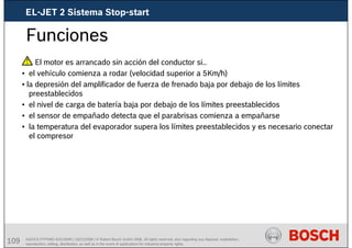 109 AA/SEI3 FPP5MD &SDJ5MD | 16/12/2008 | © Robert Bosch GmbH 2008. All rights reserved, also regarding any disposal, exploitation,
reproduction, editing, distribution, as well as in the event of applications for industrial property rights.
Funciones
El motor es arrancado sin acción del conductor si..
• el vehículo comienza a rodar (velocidad superior a 5Km/h)
• la depresión del amplificador de fuerza de frenado baja por debajo de los límites
preestablecidos
• el nivel de carga de batería baja por debajo de los límites preestablecidos
• el sensor de empañado detecta que el parabrisas comienza a empañarse
• la temperatura del evaporador supera los límites preestablecidos y es necesario conectar
el compresor
EL-JET 2 Sistema Stop-start
 