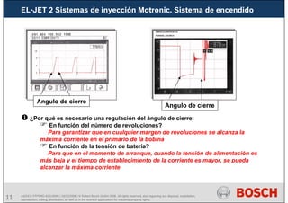 11 AA/SEI3 FPP5MD &SDJ5MD | 16/12/2008 | © Robert Bosch GmbH 2008. All rights reserved, also regarding any disposal, exploitation,
reproduction, editing, distribution, as well as in the event of applications for industrial property rights.
Angulo de cierre
Angulo de cierre
¿Por qué es necesario una regulación del ángulo de cierre:
En función del número de revoluciones?
Para garantizar que en cualquier margen de revoluciones se alcanza la
máxima corriente en el primario de la bobina
En función de la tensión de batería?
Para que en el momento de arranque, cuando la tensión de alimentación es
más baja y el tiempo de establecimiento de la corriente es mayor, se pueda
alcanzar la máxima corriente
EL-JET 2 Sistemas de inyección Motronic. Sistema de encendido
 