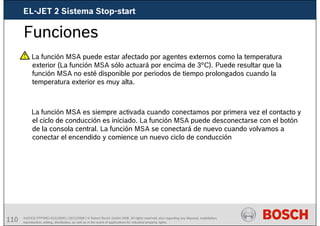 110 AA/SEI3 FPP5MD &SDJ5MD | 16/12/2008 | © Robert Bosch GmbH 2008. All rights reserved, also regarding any disposal, exploitation,
reproduction, editing, distribution, as well as in the event of applications for industrial property rights.
Funciones
La función MSA puede estar afectado por agentes externos como la temperatura
exterior (La función MSA sólo actuará por encima de 3°C). Puede resultar que la
función MSA no esté disponible por periodos de tiempo prolongados cuando la
temperatura exterior es muy alta.
La función MSA es siempre activada cuando conectamos por primera vez el contacto y
el ciclo de conducción es iniciado. La función MSA puede desconectarse con el botón
de la consola central. La función MSA se conectará de nuevo cuando volvamos a
conectar el encendido y comience un nuevo ciclo de conducción
EL-JET 2 Sistema Stop-start
 
