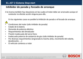 115 AA/SEI3 FPP5MD &SDJ5MD | 16/12/2008 | © Robert Bosch GmbH 2008. All rights reserved, also regarding any disposal, exploitation,
reproduction, editing, distribution, as well as in the event of applications for industrial property rights.
Inhibidor de parada y forzado de arranque
A la inversa también hay situaciones en las cuales el motor debe ser arrancado aunque el
conductor no efectúe acción ninguna para ello.
En los siguientes casos es posible la inhibición de parada o el forzado de arranque:
• Condiciones del motor (sólo inhibidor de parada)
• Estado de la batería
• Demanda de potencia eléctrica
• Requerimientos del climatizador
• Presión inadecuada del servo freno
• Inadecuada potencia de asistencia de giro (sólo inhibidor de parada)
• Por diversos requerimientos (engranada la marcha atrás, movimiento del volante,
deceleración, …)
• El vehículo comienza a rodar
EL-JET 2 Sistema Stop-start
 