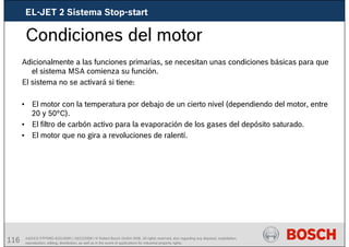 116 AA/SEI3 FPP5MD &SDJ5MD | 16/12/2008 | © Robert Bosch GmbH 2008. All rights reserved, also regarding any disposal, exploitation,
reproduction, editing, distribution, as well as in the event of applications for industrial property rights.
Condiciones del motor
Adicionalmente a las funciones primarias, se necesitan unas condiciones básicas para que
el sistema MSA comienza su función.
El sistema no se activará si tiene:
• El motor con la temperatura por debajo de un cierto nivel (dependiendo del motor, entre
20 y 50°C).
• El filtro de carbón activo para la evaporación de los gases del depósito saturado.
• El motor que no gira a revoluciones de ralentí.
EL-JET 2 Sistema Stop-start
 