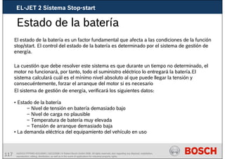 117 AA/SEI3 FPP5MD &SDJ5MD | 16/12/2008 | © Robert Bosch GmbH 2008. All rights reserved, also regarding any disposal, exploitation,
reproduction, editing, distribution, as well as in the event of applications for industrial property rights.
Estado de la batería
El estado de la batería es un factor fundamental que afecta a las condiciones de la función
stop/start. El control del estado de la batería es determinado por el sistema de gestión de
energía.
La cuestión que debe resolver este sistema es que durante un tiempo no determinado, el
motor no funcionará, por tanto, todo el suministro eléctrico lo entregará la batería.El
sistema calculará cuál es el mínimo nivel absoluto al que puede llegar la tensión y
consecuéntemente, forzar el arranque del motor si es necesario
El sistema de gestión de energía, verificará los siguientes datos:
• Estado de la batería
– Nivel de tensión en batería demasiado bajo
– Nivel de carga no plausible
– Temperatura de batería muy elevada
– Tensión de arranque demasiado baja
• La demanda eléctrica del equipamiento del vehículo en uso
EL-JET 2 Sistema Stop-start
 