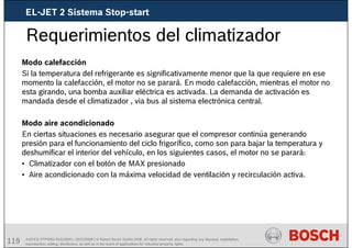 119 AA/SEI3 FPP5MD &SDJ5MD | 16/12/2008 | © Robert Bosch GmbH 2008. All rights reserved, also regarding any disposal, exploitation,
reproduction, editing, distribution, as well as in the event of applications for industrial property rights.
Requerimientos del climatizador
Modo calefacción
Si la temperatura del refrigerante es significativamente menor que la que requiere en ese
momento la calefacción, el motor no se parará. En modo calefacción, mientras el motor no
esta girando, una bomba auxiliar eléctrica es activada. La demanda de activación es
mandada desde el climatizador , via bus al sistema electrónica central.
Modo aire acondicionado
En ciertas situaciones es necesario asegurar que el compresor continúa generando
presión para el funcionamiento del ciclo frigorífico, como son para bajar la temperatura y
deshumificar el interior del vehículo, en los siguientes casos, el motor no se parará:
• Climatizador con el botón de MAX presionado
• Aire acondicionado con la máxima velocidad de ventilación y recirculación activa.
EL-JET 2 Sistema Stop-start
 