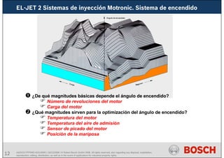 12 AA/SEI3 FPP5MD &SDJ5MD | 16/12/2008 | © Robert Bosch GmbH 2008. All rights reserved, also regarding any disposal, exploitation,
reproduction, editing, distribution, as well as in the event of applications for industrial property rights.
¿De qué magnitudes básicas depende el ángulo de encendido?
Número de revoluciones del motor
Carga del motor
¿Qué magnitudes sirven para la optimización del ángulo de encendido?
Temperatura del motor
Temperatura del aire de admisión
Sensor de picado del motor
Posición de la mariposa
EL-JET 2 Sistemas de inyección Motronic. Sistema de encendido
 