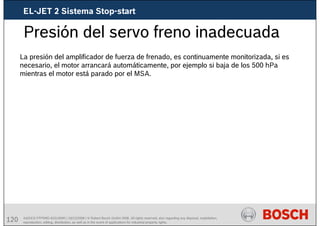 120 AA/SEI3 FPP5MD &SDJ5MD | 16/12/2008 | © Robert Bosch GmbH 2008. All rights reserved, also regarding any disposal, exploitation,
reproduction, editing, distribution, as well as in the event of applications for industrial property rights.
Presión del servo freno inadecuada
La presión del amplificador de fuerza de frenado, es continuamente monitorizada, si es
necesario, el motor arrancará automáticamente, por ejemplo si baja de los 500 hPa
mientras el motor está parado por el MSA.
EL-JET 2 Sistema Stop-start
 