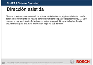 121 AA/SEI3 FPP5MD &SDJ5MD | 16/12/2008 | © Robert Bosch GmbH 2008. All rights reserved, also regarding any disposal, exploitation,
reproduction, editing, distribution, as well as in the event of applications for industrial property rights.
Dirección asistida
El motor puede no pararse cuando el volante está efectuando algún movimiento, podría
tratarse del movimiento del volante para una maniobra en parado (aparcamiento,…). Sólo
cuando no hay movimiento del volante, el motor se parará dándose todas las demás
circunstancias para ello. Esta información llega via bus de datos.
EL-JET 2 Sistema Stop-start
 