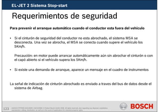 123 AA/SEI3 FPP5MD &SDJ5MD | 16/12/2008 | © Robert Bosch GmbH 2008. All rights reserved, also regarding any disposal, exploitation,
reproduction, editing, distribution, as well as in the event of applications for industrial property rights.
Requerimientos de seguridad
Para prevenir el arranque automático cuando el conductor esta fuera del vehículo
• Si el cinturón de seguridad del conductor no esta abrochado, el sistema MSA se
desconecta. Una vez se abrocha, el MSA se conecta cuando supere el vehículo los
5Km/h.
Precaución: en motor puede arrancar automáticamente aún sin abrochar el cinturón o con
el capó abierto si el vehículo supera los 5Km/h.
• Si existe una demanda de arranque, aparece un mensaje en el cuadro de instrumentos
La señal de indicación de cinturón abrochado es enviado a traves del bus de datos desde el
sistema de Airbag.
EL-JET 2 Sistema Stop-start
 
