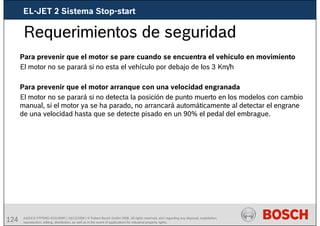 124 AA/SEI3 FPP5MD &SDJ5MD | 16/12/2008 | © Robert Bosch GmbH 2008. All rights reserved, also regarding any disposal, exploitation,
reproduction, editing, distribution, as well as in the event of applications for industrial property rights.
Requerimientos de seguridad
Para prevenir que el motor se pare cuando se encuentra el vehículo en movimiento
El motor no se parará si no esta el vehículo por debajo de los 3 Km/h
Para prevenir que el motor arranque con una velocidad engranada
El motor no se parará si no detecta la posición de punto muerto en los modelos con cambio
manual, si el motor ya se ha parado, no arrancará automáticamente al detectar el engrane
de una velocidad hasta que se detecte pisado en un 90% el pedal del embrague.
EL-JET 2 Sistema Stop-start
 