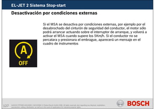 127 AA/SEI3 FPP5MD &SDJ5MD | 16/12/2008 | © Robert Bosch GmbH 2008. All rights reserved, also regarding any disposal, exploitation,
reproduction, editing, distribution, as well as in the event of applications for industrial property rights.
Desactivación por condiciones externas
Si el MSA se desactiva por condiciones externas, por ejemplo por el
desabrochado del cinturón de seguridad del conductor, el motor sólo
podrá arrancar actuando sobre el interruptor de arranque, y volverá a
activar el MSA cuando supere los 5Km/h. Si el conductor no se
percatara y presionara el embrague, aparecerá un mensaje en el
cuadro de instrumentos
EL-JET 2 Sistema Stop-start
 