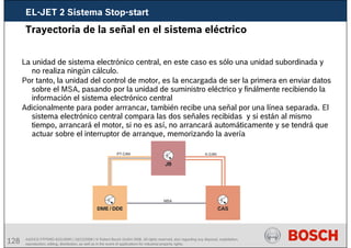 128 AA/SEI3 FPP5MD &SDJ5MD | 16/12/2008 | © Robert Bosch GmbH 2008. All rights reserved, also regarding any disposal, exploitation,
reproduction, editing, distribution, as well as in the event of applications for industrial property rights.
Trayectoria de la señal en el sistema eléctrico
La unidad de sistema electrónico central, en este caso es sólo una unidad subordinada y
no realiza ningún cálculo.
Por tanto, la unidad del control de motor, es la encargada de ser la primera en enviar datos
sobre el MSA, pasando por la unidad de suministro eléctrico y finálmente recibiendo la
información el sistema electrónico central
Adicionalmente para poder arrrancar, también recibe una señal por una línea separada. El
sistema electrónico central compara las dos señales recibidas y si están al mismo
tiempo, arrancará el motor, si no es así, no arrancará automáticamente y se tendrá que
actuar sobre el interruptor de arranque, memorizando la avería
EL-JET 2 Sistema Stop-start
 