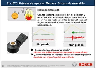 13 AA/SEI3 FPP5MD &SDJ5MD | 16/12/2008 | © Robert Bosch GmbH 2008. All rights reserved, also regarding any disposal, exploitation,
reproduction, editing, distribution, as well as in the event of applications for industrial property rights.
Regulación de picado
Cuando las temperaturas del aire de admisión y
del motor son demasiado altas, el motor tiende a
picar. Por esa razón la unidad de control atrasa el
ángulo de encendido mientras estas condiciones
se mantienen.
¿Qué misión tiene el sensor de picado?
Informar a la unidad de control cuando se produce picado
¿Qué debe tenerse en cuenta al montar un sensor de picado?
Apretarlo con el par de apriete especificado.
EL-JET 2 Sistemas de inyección Motronic. Sistema de encendido
 
