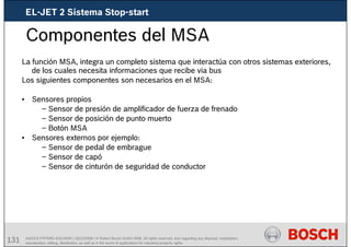 131 AA/SEI3 FPP5MD &SDJ5MD | 16/12/2008 | © Robert Bosch GmbH 2008. All rights reserved, also regarding any disposal, exploitation,
reproduction, editing, distribution, as well as in the event of applications for industrial property rights.
Componentes del MSA
La función MSA, integra un completo sistema que interactúa con otros sistemas exteriores,
de los cuales necesita informaciones que recibe via bus
Los siguientes componentes son necesarios en el MSA:
• Sensores propios
– Sensor de presión de amplificador de fuerza de frenado
– Sensor de posición de punto muerto
– Botón MSA
• Sensores externos por ejemplo:
– Sensor de pedal de embrague
– Sensor de capó
– Sensor de cinturón de seguridad de conductor
EL-JET 2 Sistema Stop-start
 