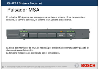 137 AA/SEI3 FPP5MD &SDJ5MD | 16/12/2008 | © Robert Bosch GmbH 2008. All rights reserved, also regarding any disposal, exploitation,
reproduction, editing, distribution, as well as in the event of applications for industrial property rights.
Pulsador MSA
El pulsador MSA puede ser usado para desactivar el sistema. Si se desconecta el
contacto, al volver a conectar, el sistema MSA volverá a reactivarse.
La señal del interruptor de MSA es recibida por el sistema de climatizador y pasada al
sistema de control de motor.
La lámpara indicadora es controlada por el climatizador.
EL-JET 2 Sistema Stop-start
 